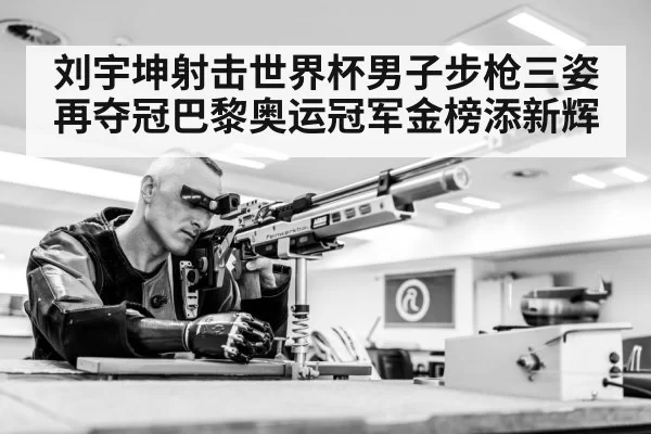刘宇坤射击世界杯男子步枪三姿再夺冠巴黎奥运冠军金榜添新辉